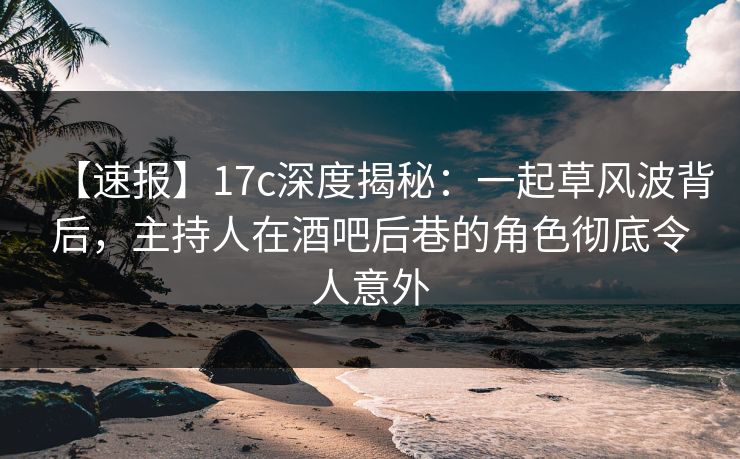 【速报】17c深度揭秘：一起草风波背后，主持人在酒吧后巷的角色彻底令人意外