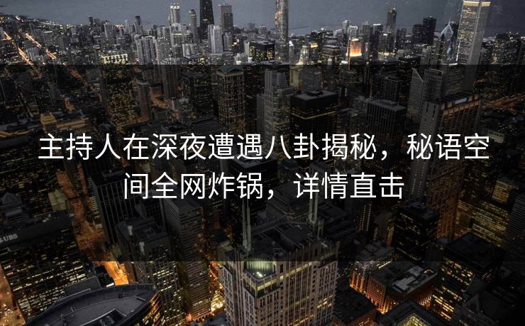 主持人在深夜遭遇八卦揭秘，秘语空间全网炸锅，详情直击