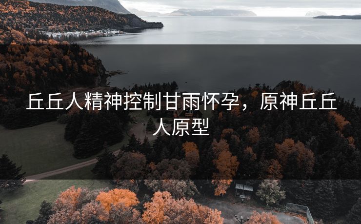 丘丘人精神控制甘雨怀孕,原神丘丘人原型 丘丘人精神控制甘雨怀孕,原神丘丘人原型