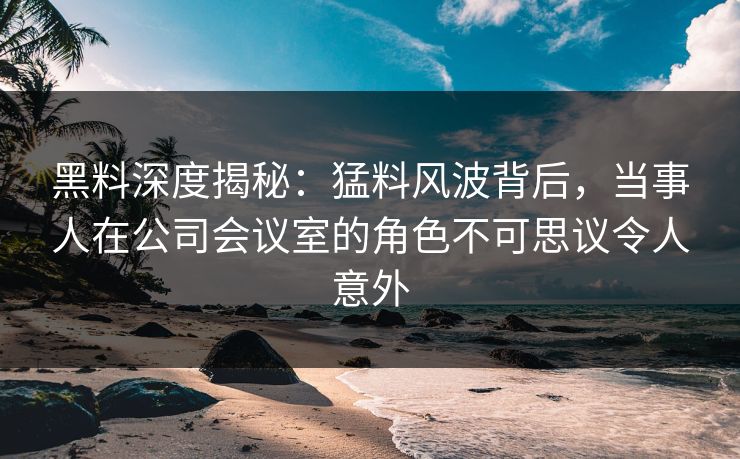 黑料深度揭秘:猛料风波背后,当事人在公司会议室的角色不可思议令人意外 黑料深度揭秘:猛料风波背后,当事人在公司会议室的角色不可思议令人意外