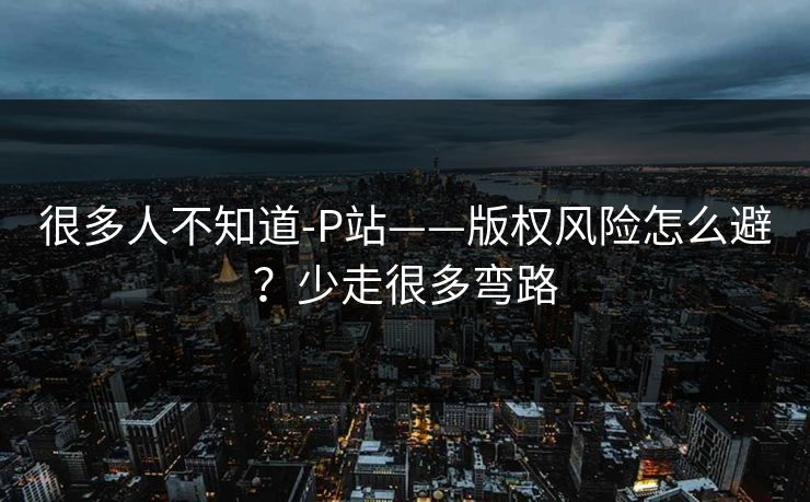 详细阅读:很多人不知道-P站——版权风险怎么避?少走很多弯路 很多人不知道-P站——版权风险怎么避?少走很多弯路