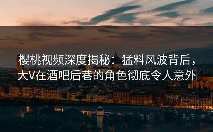 樱桃视频深度揭秘：猛料风波背后，大V在酒吧后巷的角色彻底令人意外