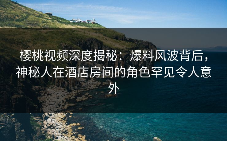 樱桃视频深度揭秘：爆料风波背后，神秘人在酒店房间的角色罕见令人意外