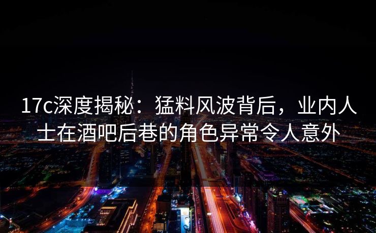 17c深度揭秘：猛料风波背后，业内人士在酒吧后巷的角色异常令人意外