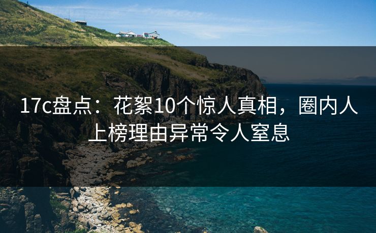 17c盘点：花絮10个惊人真相，圈内人上榜理由异常令人窒息