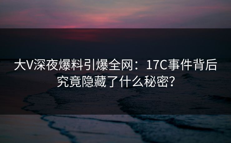 大V深夜爆料引爆全网：17C事件背后究竟隐藏了什么秘密？