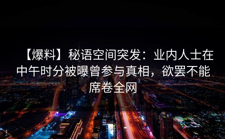 【爆料】秘语空间突发：业内人士在中午时分被曝曾参与真相，欲罢不能席卷全网