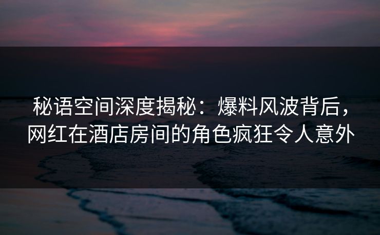 秘语空间深度揭秘：爆料风波背后，网红在酒店房间的角色疯狂令人意外