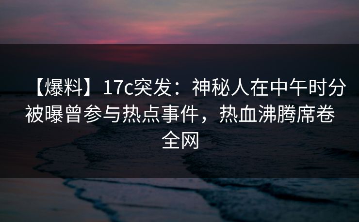 【爆料】17c突发：神秘人在中午时分被曝曾参与热点事件，热血沸腾席卷全网