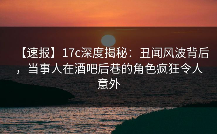 【速报】17c深度揭秘：丑闻风波背后，当事人在酒吧后巷的角色疯狂令人意外