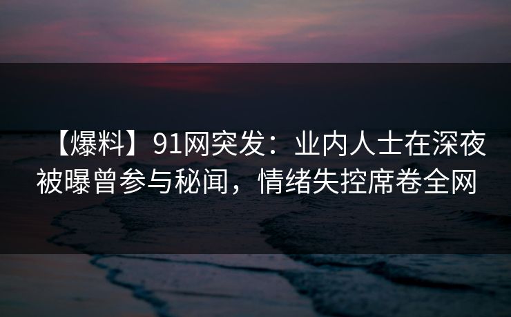 【爆料】91网突发：业内人士在深夜被曝曾参与秘闻，情绪失控席卷全网