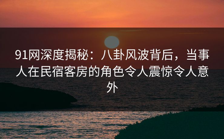 详细阅读:91网深度揭秘:八卦风波背后,当事人在民宿客房的角色令人震惊令人意外 91网深度揭秘:八卦风波背后,当事人在民宿客房的角色令人震惊令人意外
