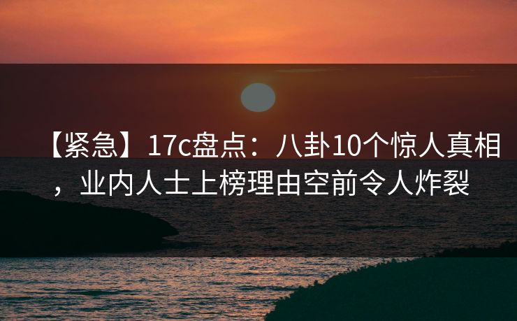【紧急】17c盘点:八卦10个惊人真相,业内人士上榜理由空前令人炸裂