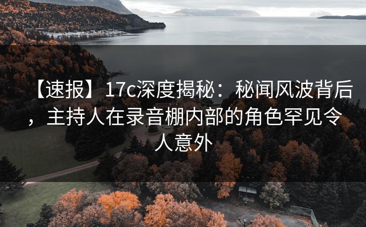 【速报】17c深度揭秘:秘闻风波背后,主持人在录音棚内部的角色罕见令人意外