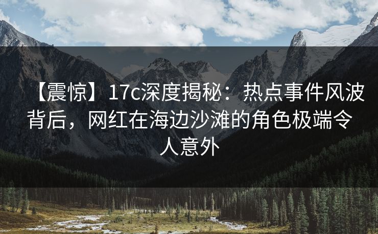 【震惊】17c深度揭秘：热点事件风波背后，网红在海边沙滩的角色极端令人意外