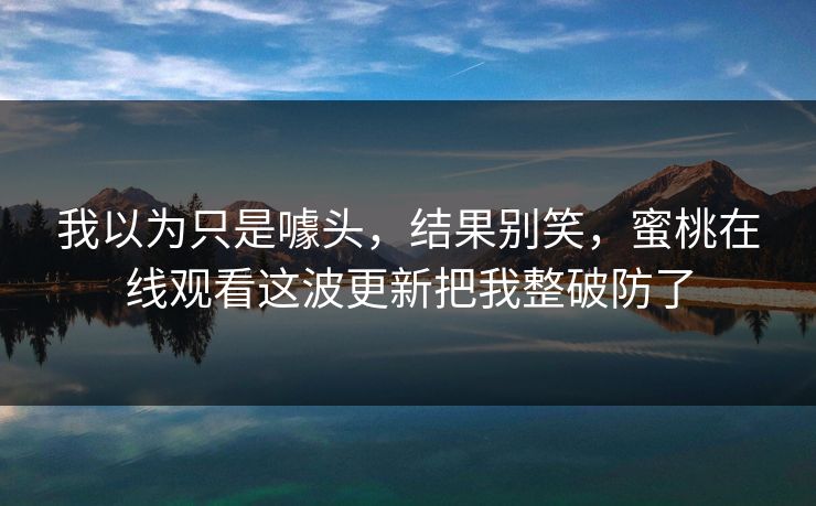 详细阅读:我以为只是噱头,结果别笑,蜜桃在线观看这波更新把我整破防了 我以为只是噱头,结果别笑,蜜桃在线观看这波更新把我整破防了