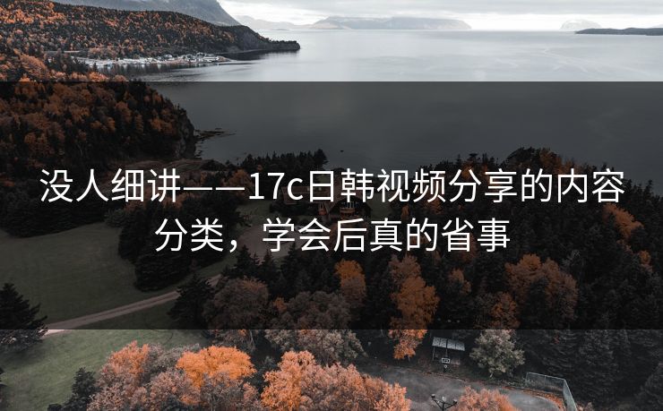 没人细讲——17c日韩视频分享的内容分类,学会后真的省事