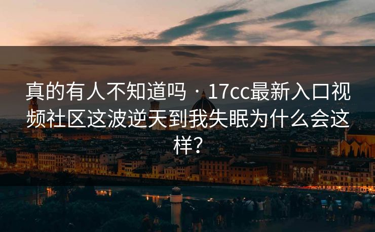 详细阅读:真的有人不知道吗 · 17cc最新入口视频社区这波逆天到我失眠为什么会这样? 真的有人不知道吗 · 17cc最新入口视频社区这波逆天到我失眠为什么会这样?