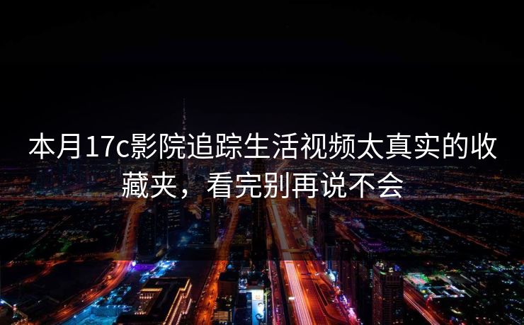 详细阅读:本月17c影院追踪生活视频太真实的收藏夹,看完别再说不会 本月17c影院追踪生活视频太真实的收藏夹,看完别再说不会